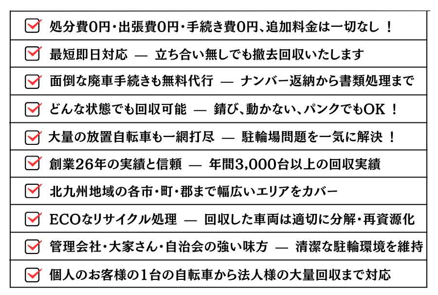 ・どんな状態でも回収可能 — 錆び、動かない、パンクでもOK !・大量の放置自転車も一網打尽 — 駐輪場問題を一気に解決 !・処分費0円・出張費0円・手続き費0円、追加料金は一切なし !・最短即日対応 — 立ち合い無しでも撤去回収いたします。・面倒な廃車手続きも無料代行 — ナンバー返納から書類処理まで。・創業26年の実績と信頼 — 年間3,000台以上の回収実績。・北九州地域の各市・町・群まで幅広いエリアをカバー。ECOなリサイクル処理 — 回収した車両は適切に分解・再資源化。・管理会社・大家さん・自治会の強い味方 — 清潔な駐輪環境を維持。・個人のお客様の1台の自転車から法人様の大量回収まで対応。