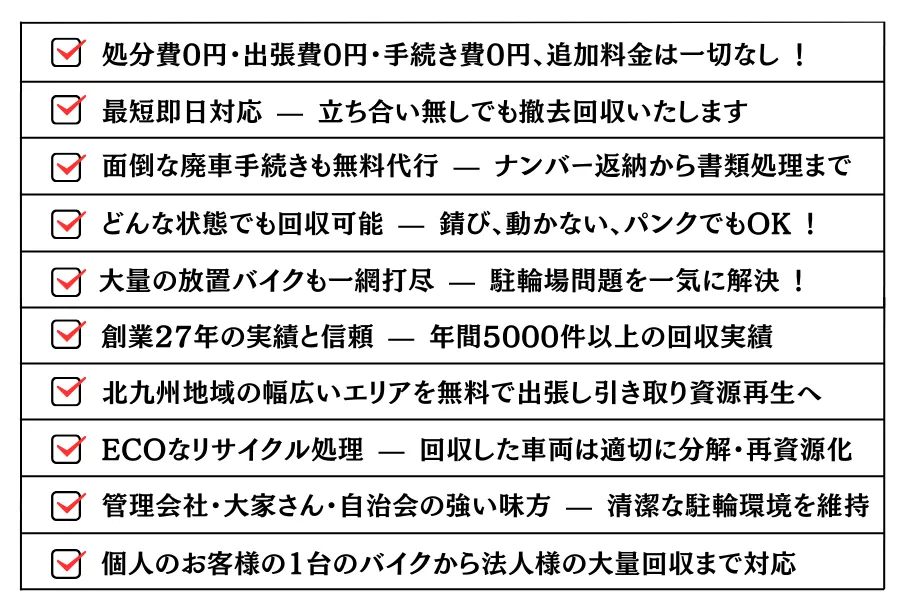 ・どんな状態でも回収可能 — 錆び、動かない、パンクでもOK !・大量の放置バイク原付きも一網打尽 — 駐輪場問題を一気に解決 !・処分費0円・出張費0円・手続き費0円、追加料金は一切なし !・最短即日対応 — 立ち合い無しでも撤去回収いたします。・面倒な廃車手続きも無料代行 — ナンバー返納から書類処理まで。・創業26年の実績と信頼 — 年間5000件以上の回収実績。・北九州地域の各市・町・群まで幅広いエリアをカバー。ECOなリサイクル処理 — 回収した車両は適切に分解・再資源化。・管理会社・大家さん・自治会の強い味方 — 清潔な駐輪環境を維持。・個人のお客様の1台の自転車から法人様の大量回収まで対応。